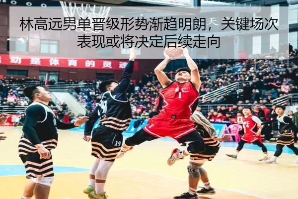 林高远男单晋级形势渐趋明朗，关键场次表现或将决定后续走向 - kaiyun
